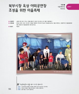 우마프전시물내지 2014.1.21 12:36 PM 페이지55

프린텍1

유형 ❷
마을계획수립
지원사업

강북구

● 사업목적

소통의 장이 될 수 있는 시장을 통해 전 세대가 하나되는 살기 좋은 마을만들기

● 사업내용

워크샵, 공연, 교육, 개그데이 사업을 진행하여 주민과의 만남과 친밀감을 높이는 장을 마련하고, 마을주민의 마을공동체에
대한 호응도와 마을공동체에 대해 알게 됨.

● 대표자

박향숙

“별”
<
공연을 관람 후 아이들과의 이야기 시간>

모임회원들의 한줄 평가~ (나도 한마디!)

55

이은주 개그데이때 주민들과 아이들이 웃음이 꽃 피는 즐거운 시간이였다.
김미임 부모와 아이들이 끼를 맘껏 펼치는 시간들 넘 좋았어요.
안혜영 함께 웃을 수 있어서 좋았어요.

 