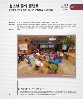 우마프전시물내지 2014.1.21 12:36 PM 페이지57

프린텍1

유형 ❶
주민모임형성
지원사업

도봉구

● 사업목적

PC방, TV, 학원이 전부인 아이들을 위한 새로운 지역 문화 창출(공간 또는 프로그램)

● 사업내용

설문조사를 통하여서 아이들의 현황에 대해서 더 정확하게 알게 되었으며, 매주 정기모임을 통하여 지역사회 청소년 문화플
랫폼 사업의 고도화를 이룰 수 있었다. 또한, 지역사회 어머니들에게 아이들의 상황을 공유하고, 아이들을 어떻게 양육해야
하는지에 대하여 정보를 공유하였으며, 지역사회 내에서 청소년 문제 해결에 대한 공감대를 형성.

● 대표자

최이령

‘똑똑한 부모되기 세미나’
<
행사>

모임회원들의 한줄 평가~ (나도 한마디!)

57

“고등학교를 졸업한 지 3년 정도 되었지만 그 사이에도 대한민국 청소년들은 더 강도 높은 공부와 입시 전쟁 속에 살고 있는 것 같다.
이번 우리마을 프로젝트를 진행하면서 현재 청소년들의 상황을 알아보고 공감할 수 있는 기회가 되었다. 앞으로도 청소년들이 행복해
질 수 있는 사회가 될 수 있도록 함께 앞장 서는 청년들과 학부모들이 많아지길 바란다.”

 