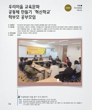 우마프전시물내지 2014.1.21 12:47 PM 페이지74

프린텍1

은평구

유형 ❶
주민모임형성
지원사업

● 사업목적

혁신학교에 대한 올바른 이해와 교육문화 공동체를 만들기 위한 주체 형성

● 사업내용

부모교육강좌, 마을역사, 유적탐방, 가족캠핑 등의 사업을 통해 혁신학교에 대한 올바른 이해와 교육문화 공동체를 만들기
위한 주체형성을 만들고‘온 마을이 필요하다’ 공통된 인식아래 혁신교육에 대한 다양한 강의를 듣고 토론하면서 혁신
는
교육의 지속성에 대한 가치를 공유, 마을공동체에 대한 가치지향을 모색.

● 주민모임명

우리마을
‘혁신학교’
학부모 공부모임

● 대표자

황철우

<부모강좌 - 마을 통한 혁신 학교만들기>

모임회원들의 한줄 평가~ (나도 한마디!)

74

황철우 아파트 숲에서도 마을공동체와 혁신학교를 만들 수 있다는 가능성 확인.
이윤하 혁신교육의 지속성에 대한 가치공유와 마을공동체에 대한 가치지향 모색.
한희락 21세기 마을 교육공동체의 방향 탐색과 구체적인 계획을 수립할 수 있는 귀중한 시간, 마을 공동체에 관심이 있는 사람들을 만
나고 모아낼 수 있었던 소중한 경험.

 