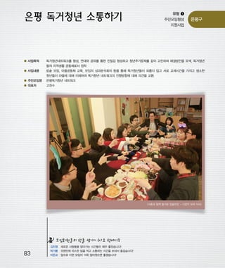 우마프전시물내지 2014.1.21 12:48 PM 페이지83

프린텍1

유형 ❶
주민모임형성
지원사업

은평구

● 사업목적

독거청년네트워크를 형성, 연대와 공유를 통한 친밀감 형성하고 청년주거문제를 같이 고민하며 해결방안을 모색, 독거청년

● 사업내용

밥솥 모임, 마을공동체 교육, 모임의 성과분석회의 등을 통해 독거청년들이 외롭지 않고 서로 교제시간을 가지고 생소한

들의 지역생활 공동체로서 정착
청년들이 마을에 대해 이해하며 독거청년 네트워크의 진행방향에 대해 의견을 교환.
● 주민모임명

은평독거청년 네트워크

● 대표자

고진수

<서촌과 함께 즐거운 밥솥모임 - 다같이 모여 식사>

모임회원들의 한줄 평가~ (나도 한마디!)

83

김진영 새로운 사람들을 알아가는 시간들이 매우 좋았습니다!
박기쁨 오랜만에 따스한 밥을 먹고 소통하는 시간을 보내서 즐겁습니다!
이은교 앞으로 이런 모임이 더욱 많아졌으면 좋겠습니다!

 