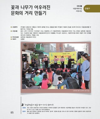 우마프전시물내지 2014.1.21 12:48 PM 페이지85

프린텍1

유형 ❷
마을계획수립
지원사업

● 사업목적
● 사업내용

● 주민모임명
● 대표자

은평구

주민들이 공동으로 아름답고 깨끗한 골목을 만드는 활동을 통해 주민들이 마을에 관심을 갖도록 유도하고 마을공동체를 만
들어가는 기반을 만듦.
꽃과 나무가 어우러진 거리만들기 조성, 마을축제, 2기 마을대학운영, 마을공동체 추진단 구성, 운영과 갈현2동 마을네트
워크 구성운영 등을 진행하여 마을공동체추진단의 마을활동 주도성이 생성되고, 마을추진단을 통해 마을의 여러 문제를
찾아내어 해결하는 역할을 수행.
갈현2동 마을공동체 추진단
김흥렬

<갈현2동 골목 상상축제 공연 모습>

모임회원들의 한줄 평가~ (나도 한마디!)

85

김흥렬 개인 사정과 은평구에서 추진한 참여예산 지역회의 일정들이 겹쳐 예정대로 사업계획을 충실히 수행 못한 아쉬움이 있다. 내년
엔 우리 스스로 기금을 모아 자체 운영해보자.
정종옥 올해 새로 운영하는 갈현2동 청소년 북까페
‘갈마루’
운영에 혼신을 다하느라 정작 프로젝트 진행에 집중하지 못해 사업추진에
서 미흡한 점이 발생했다.

 