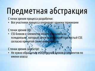 Предметная абстракция
С точки зрения процесса разработки:
• Все участники процесса оперируют одними терминами

С точки зрения CSS:
• CSS блоков и элементов можно описывать на
псевдоязыке, который затем компилируется в чистый CSS
согласно принятой схеме именования.
С точки зрения JavaScript:
• Не нужно обращаться к DOM-узлам блоков и элементов по
имени класса

 