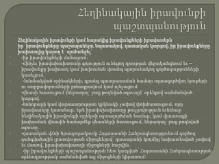 1.

2.

3.

4.

5.

6.

7.

Հեղինակային իրավունքի կամ հարակից իրավունքների իրավատերն
իր իրավունքները պաշտպանելու նպատակով, դատական կարգով, իր իրավունքները
խախտողից կարող է պահանջել՝
-իր իրավունքների ճանաչում.
-մինչեւ իրավախախտումը գոյություն ունեցող դրության վերականգնում եւ -իրավունքը խախտող կամ խախտման վտանգ պարունակող գործողությունների
կասեցում.
-նմանակված օրինակների, դրանց պատրաստման համար օգտագործվող նյութերի
ու սարքավորումների բռնագրավում կամ ոչնչացում.
-վնասի հատուցում (ներառյալ՝ բաց թողնված օգուտը)` օրենքով սահմանված
կարգով.
-հոնորարի կամ վարձատրության կրկնակի չափով փոխհատուցում, որը
իրավատերը կստանար, եթե իրավախախտողը թույլտվություն ունենար
հեղինակային իրավունքի օբյեկտի օգտագործման համար, կամ փաստացի
խախտման վնասին համարժեք վնասների հատուցում, ներառյալ՝ բաց թողնված
օգուտը.
-դատական վճռի հրապարակումը Հայաստանի Հանրապետությունում գործող
զանգվածային լրատվության միջոցներով՝ դատարանի կողմից նախատեսված չափով
եւ մասով, իրավախախտողի միջոցների հաշվին.
-իր իրավունքների պաշտպանության հետ կապված՝ Հայաստանի Հանրապետության
օրենսդրությամբ սահմանված այլ միջոցների կիրառում:

 