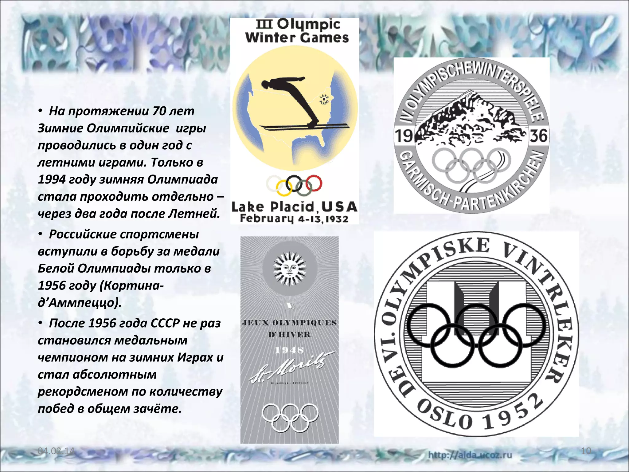 • На протяжении 70 лет
Зимние Олимпийские игры
проводились в один год с
летними играми. Только в
1994 году зимняя Олимпиада
стала проходить отдельно –
через два года после Летней.
• Российские спортсмены
вступили в борьбу за медали
Белой Олимпиады только в
1956 году (Кортинад’Аммпеццо).
• После 1956 года СССР не раз
становился медальным
чемпионом на зимних Играх и
стал абсолютным
рекордсменом по количеству
побед в общем зачёте.
04.02.14

10

 