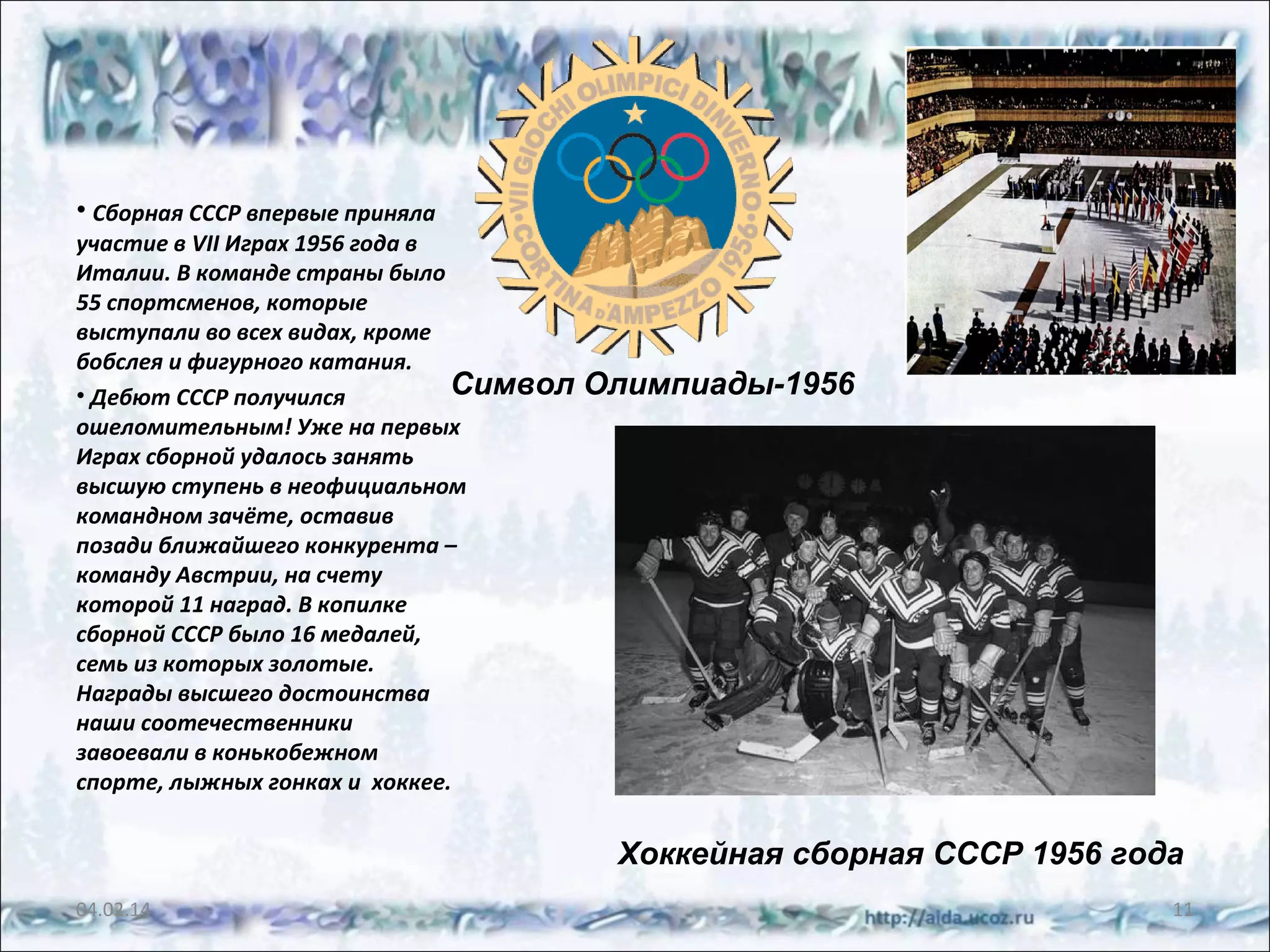 • Сборная СССР впервые приняла
участие в VII Играх 1956 года в
Италии. В команде страны было
55 спортсменов, которые
выступали во всех видах, кроме
бобслея и фигурного катания.
Символ
• Дебют СССР получился
ошеломительным! Уже на первых
Играх сборной удалось занять
высшую ступень в неофициальном
командном зачёте, оставив
позади ближайшего конкурента –
команду Австрии, на счету
которой 11 наград. В копилке
сборной СССР было 16 медалей,
семь из которых золотые.
Награды высшего достоинства
наши соотечественники
завоевали в конькобежном
спорте, лыжных гонках и хоккее.

Олимпиады-1956

Хоккейная сборная СССР 1956 года
04.02.14

11

 