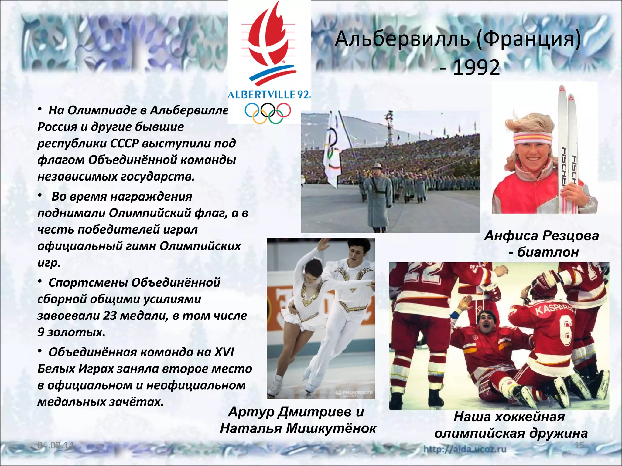 Альбервилль (Франция)
- 1992
• На Олимпиаде в Альбервилле
Россия и другие бывшие
республики СССР выступили под
флагом Объединённой команды
независимых государств.
• Во время награждения
поднимали Олимпийский флаг, а в
честь победителей играл
официальный гимн Олимпийских
игр.
• Спортсмены Объединённой
сборной общими усилиями
завоевали 23 медали, в том числе
9 золотых.
• Объединённая команда на XVI
Белых Играх заняла второе место
в официальном и неофициальном
медальных зачётах.
Артур Дмитриев и
Наталья Мишкутёнок
04.02.14

Анфиса Резцова
- биатлон

Наша хоккейная
олимпийская дружина
15

 