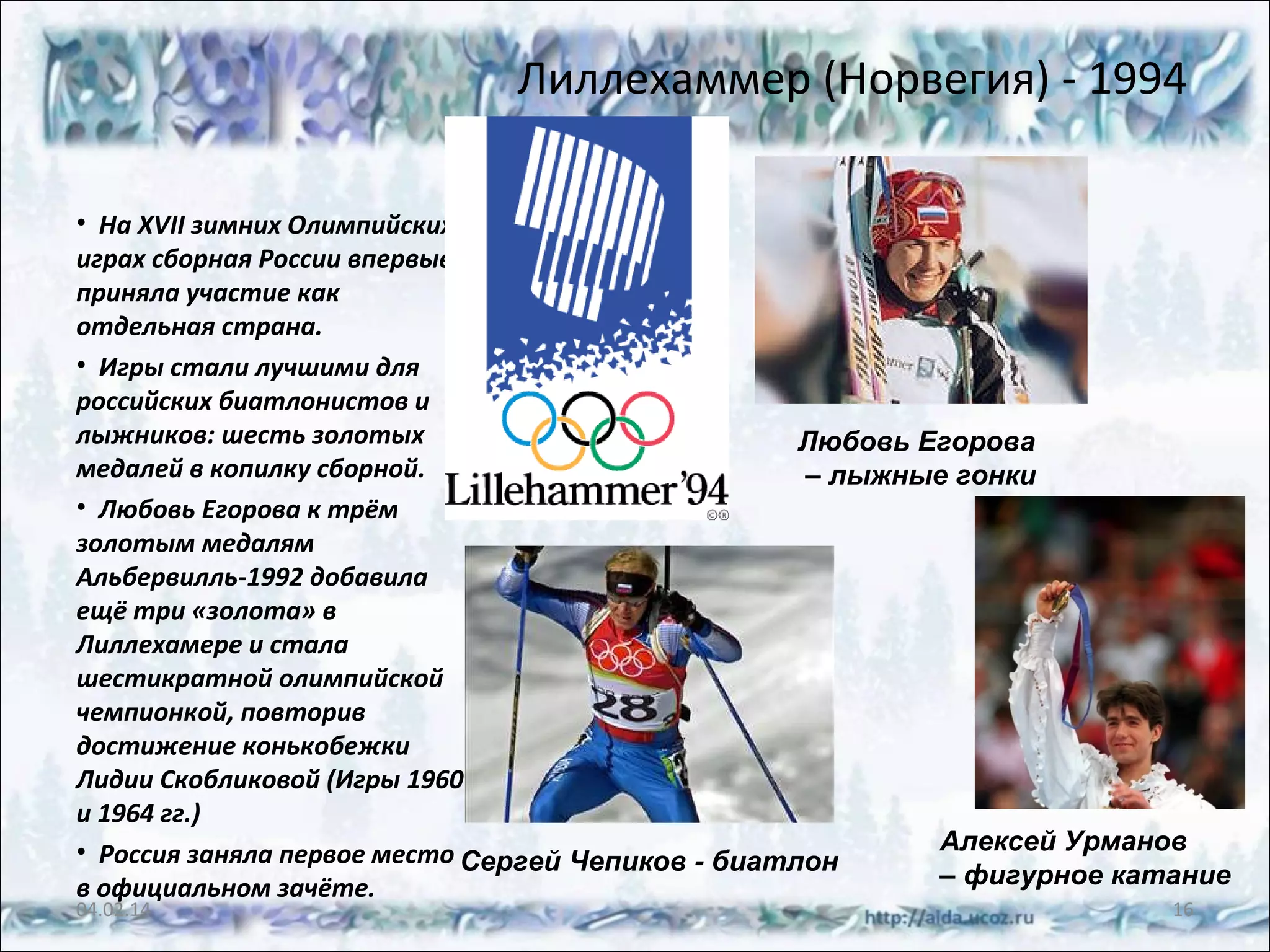 Лиллехаммер (Норвегия) - 1994
• На XVII зимних Олимпийских
играх сборная России впервые
приняла участие как
отдельная страна.
• Игры стали лучшими для
российских биатлонистов и
лыжников: шесть золотых
Любовь Егорова
медалей в копилку сборной.
– лыжные гонки
• Любовь Егорова к трём
золотым медалям
Альбервилль-1992 добавила
ещё три «золота» в
Лиллехамере и стала
шестикратной олимпийской
чемпионкой, повторив
достижение конькобежки
Лидии Скобликовой (Игры 1960
и 1964 гг.)
Алексей Урманов
• Россия заняла первое место Сергей Чепиков - биатлон
– фигурное катание
в официальном зачёте.

04.02.14

16

 