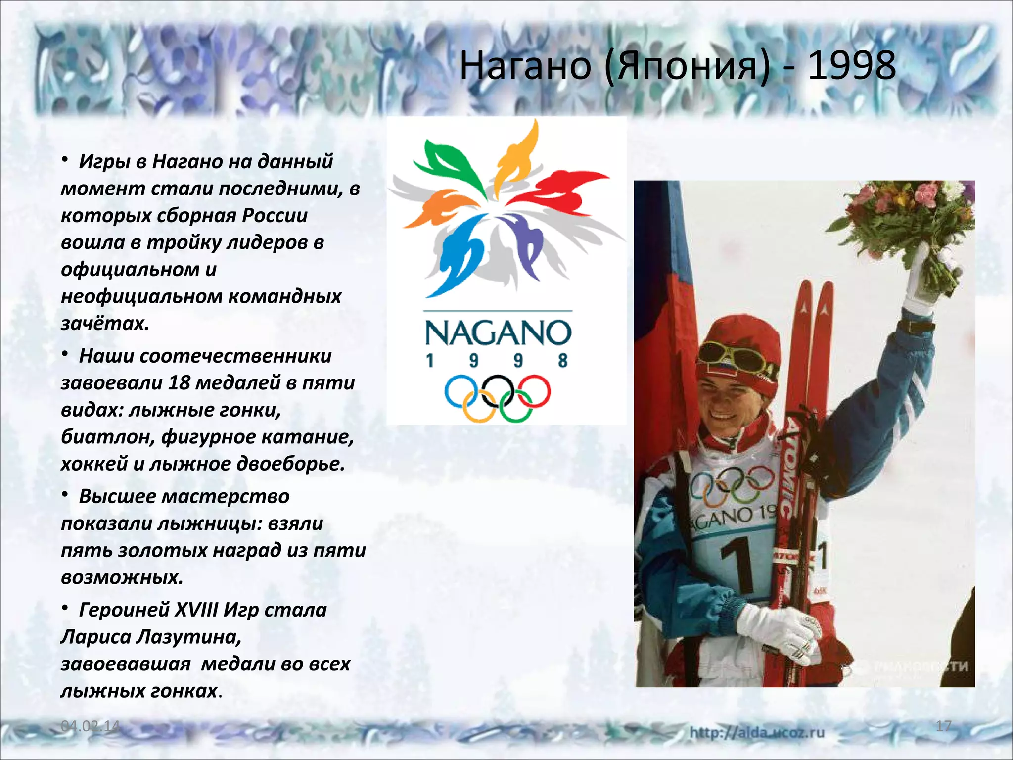Нагано (Япония) - 1998
• Игры в Нагано на данный
момент стали последними, в
которых сборная России
вошла в тройку лидеров в
официальном и
неофициальном командных
зачётах.
• Наши соотечественники
завоевали 18 медалей в пяти
видах: лыжные гонки,
биатлон, фигурное катание,
хоккей и лыжное двоеборье.
• Высшее мастерство
показали лыжницы: взяли
пять золотых наград из пяти
возможных.
• Героиней XVIII Игр стала
Лариса Лазутина,
завоевавшая медали во всех
лыжных гонках.
04.02.14

17

 