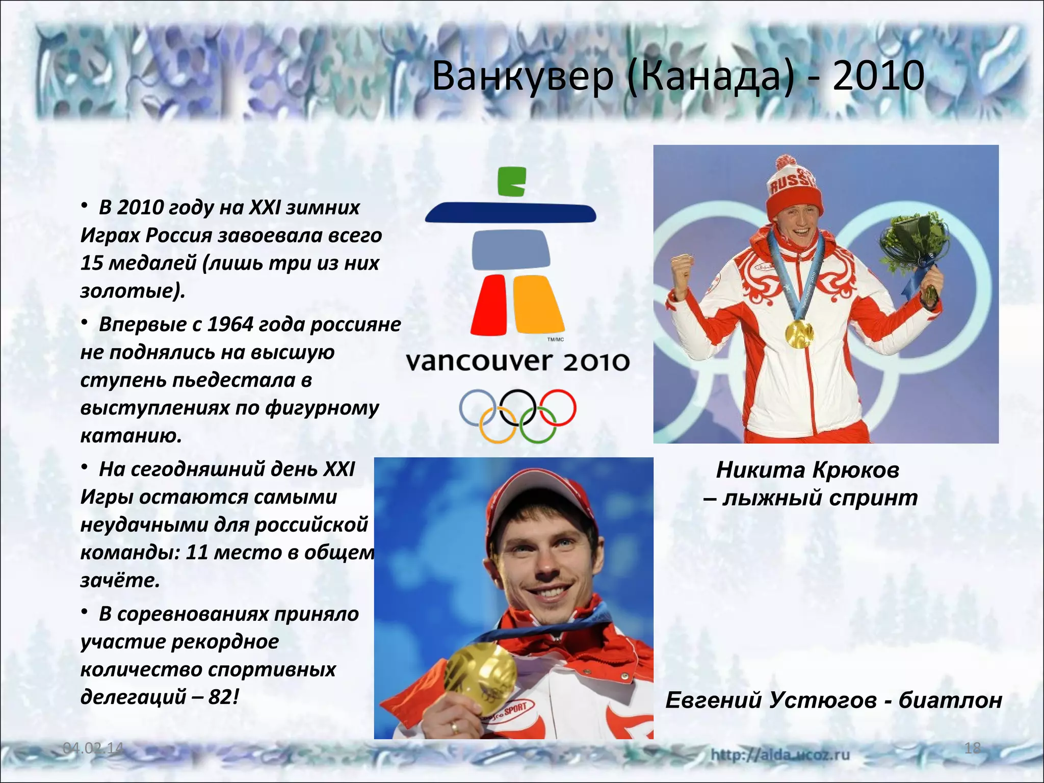 Ванкувер (Канада) - 2010
• В 2010 году на XXI зимних
Играх Россия завоевала всего
15 медалей (лишь три из них
золотые).
• Впервые с 1964 года россияне
не поднялись на высшую
ступень пьедестала в
выступлениях по фигурному
катанию.
• На сегодняшний день XXI
Игры остаются самыми
неудачными для российской
команды: 11 место в общем
зачёте.
• В соревнованиях приняло
участие рекордное
количество спортивных
делегаций – 82!
04.02.14

Никита Крюков
– лыжный спринт

Евгений Устюгов - биатлон
18

 