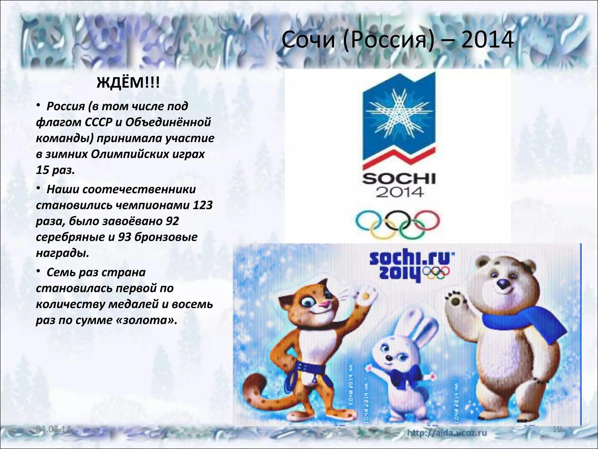 Сочи (Россия) – 2014
ЖДЁМ!!!
• Россия (в том числе под
флагом СССР и Объединённой
команды) принимала участие
в зимних Олимпийских играх
15 раз.
• Наши соотечественники
становились чемпионами 123
раза, было завоёвано 92
серебряные и 93 бронзовые
награды.
• Семь раз страна
становилась первой по
количеству медалей и восемь
раз по сумме «золота».

04.02.14

19

 