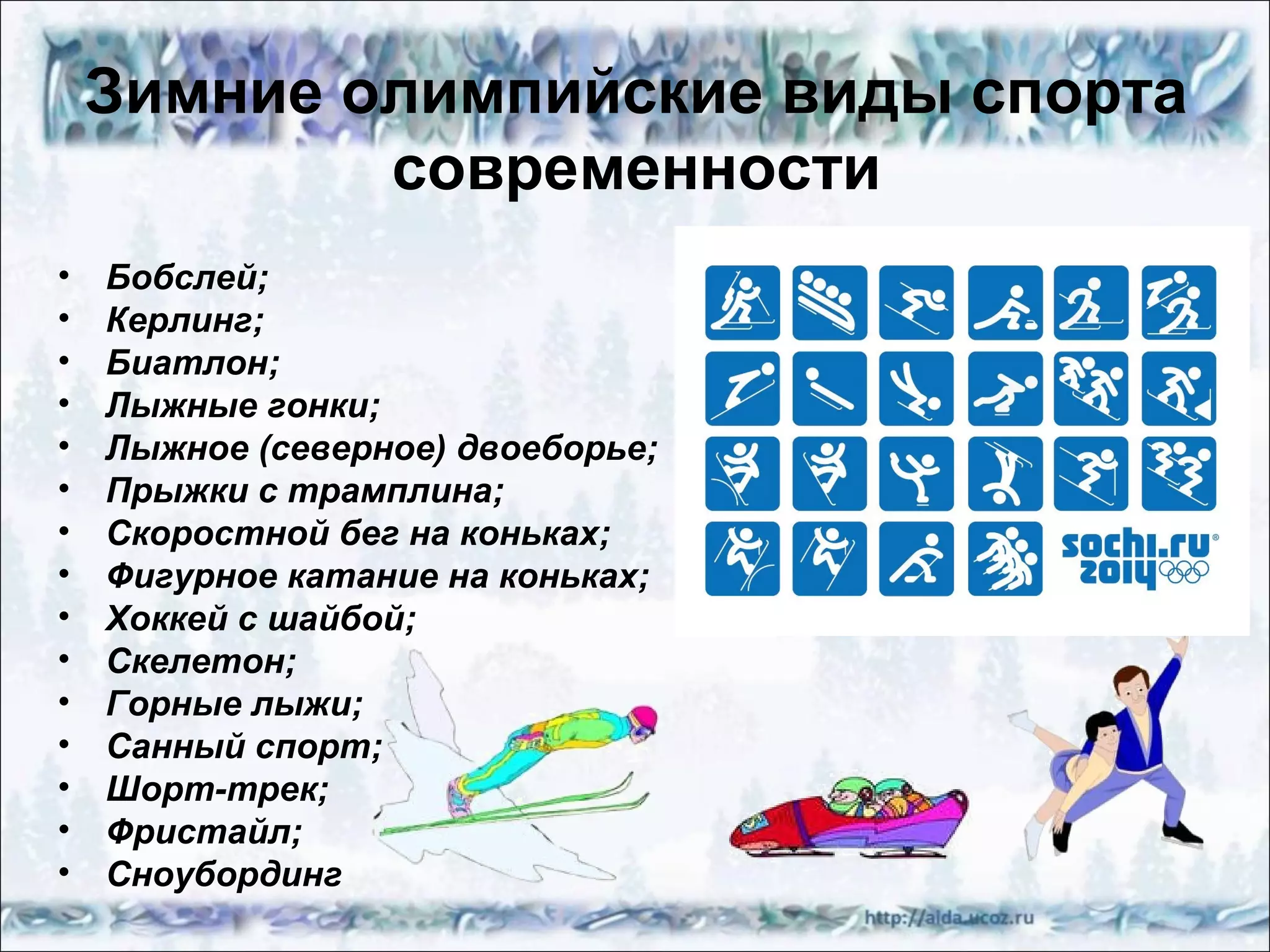 Зимние олимпийские виды спорта
современности
•
•
•
•
•
•
•
•
•
•
•
•
•
•
•

Бобслей;
Керлинг;
Биатлон;
Лыжные гонки;
Лыжное (северное) двоеборье;
Прыжки с трамплина;
Скоростной бег на коньках;
Фигурное катание на коньках;
Хоккей с шайбой;
Скелетон;
Горные лыжи;
Санный спорт;
Шорт-трек;
Фристайл;
Сноубординг

 