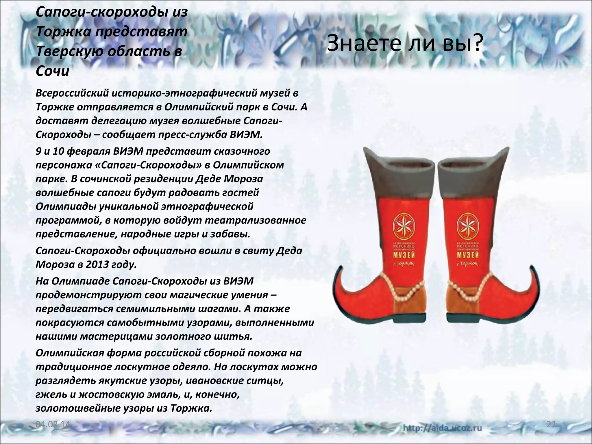 Сапоги-скороходы из
Торжка представят
Тверскую область в
Сочи

Знаете ли вы?

Всероссийский историко-этнографический музей в
Торжке отправляется в Олимпийский парк в Сочи. А
доставят делегацию музея волшебные СапогиСкороходы – сообщает пресс-служба ВИЭМ.
9 и 10 февраля ВИЭМ представит сказочного
персонажа «Сапоги-Скороходы» в Олимпийском
парке. В сочинской резиденции Деде Мороза
волшебные сапоги будут радовать гостей
Олимпиады уникальной этнографической
программой, в которую войдут театрализованное
представление, народные игры и забавы.
Сапоги-Скороходы официально вошли в свиту Деда
Мороза в 2013 году.
На Олимпиаде Сапоги-Скороходы из ВИЭМ
продемонстрируют свои магические умения –
передвигаться семимильными шагами. А также
покрасуются самобытными узорами, выполненными
нашими мастерицами золотного шитья.
Олимпийская форма российской сборной похожа на
традиционное лоскутное одеяло. На лоскутах можно
разглядеть якутские узоры, ивановские ситцы,
гжель и жостовскую эмаль, и, конечно,
золотошвейные узоры из Торжка.
04.02.14

21

 