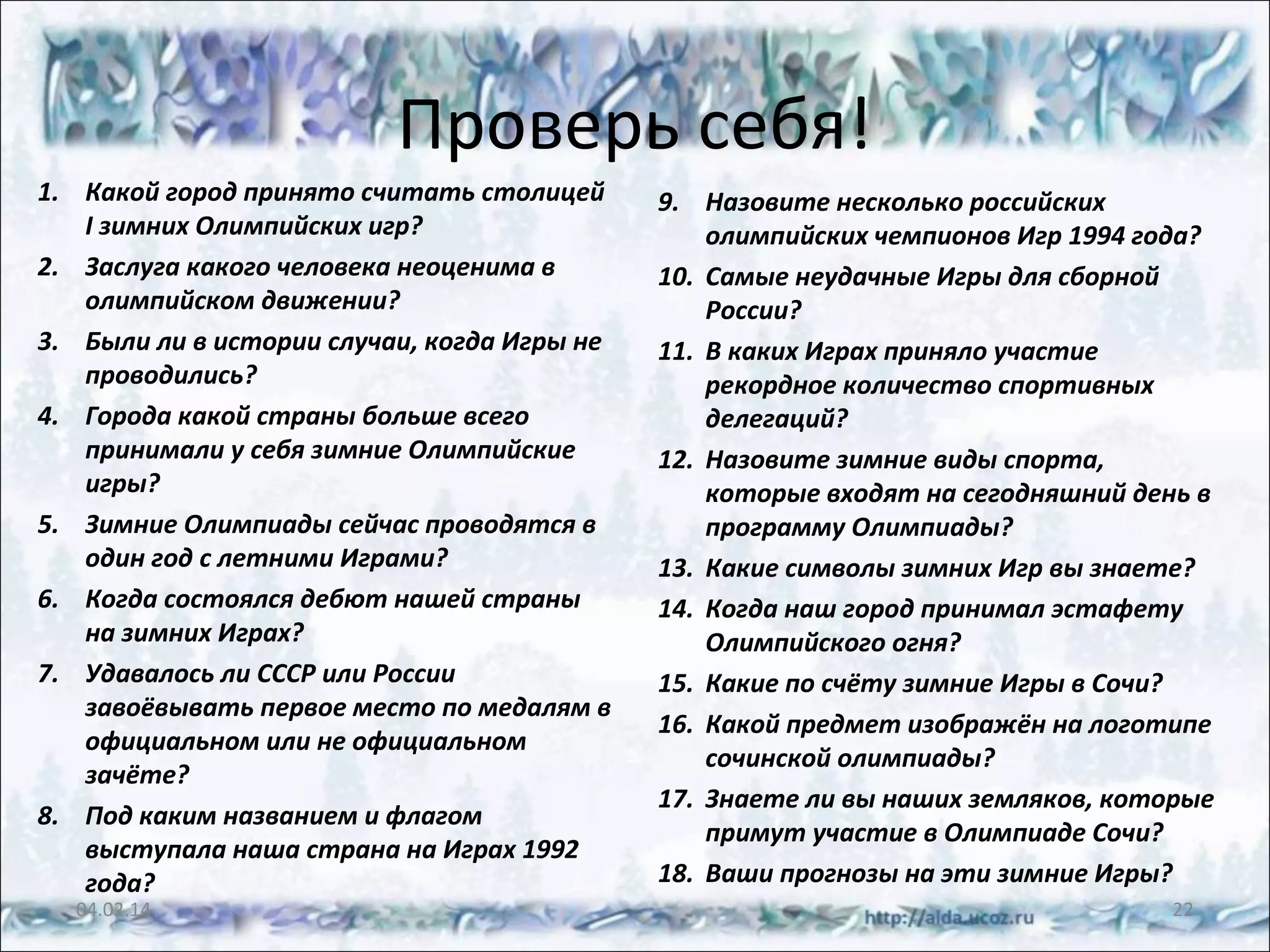 Проверь себя!
1. Какой город принято считать столицей
I зимних Олимпийских игр?
2. Заслуга какого человека неоценима в
олимпийском движении?
3. Были ли в истории случаи, когда Игры не
проводились?
4. Города какой страны больше всего
принимали у себя зимние Олимпийские
игры?
5. Зимние Олимпиады сейчас проводятся в
один год с летними Играми?
6. Когда состоялся дебют нашей страны
на зимних Играх?
7. Удавалось ли СССР или России
завоёвывать первое место по медалям в
официальном или не официальном
зачёте?
8. Под каким названием и флагом
выступала наша страна на Играх 1992
года?
04.02.14

9. Назовите несколько российских
олимпийских чемпионов Игр 1994 года?
10. Самые неудачные Игры для сборной
России?
11. В каких Играх приняло участие
рекордное количество спортивных
делегаций?
12. Назовите зимние виды спорта,
которые входят на сегодняшний день в
программу Олимпиады?
13. Какие символы зимних Игр вы знаете?
14. Когда наш город принимал эстафету
Олимпийского огня?
15. Какие по счёту зимние Игры в Сочи?
16. Какой предмет изображён на логотипе
сочинской олимпиады?
17. Знаете ли вы наших земляков, которые
примут участие в Олимпиаде Сочи?
18. Ваши прогнозы на эти зимние Игры?
22

 