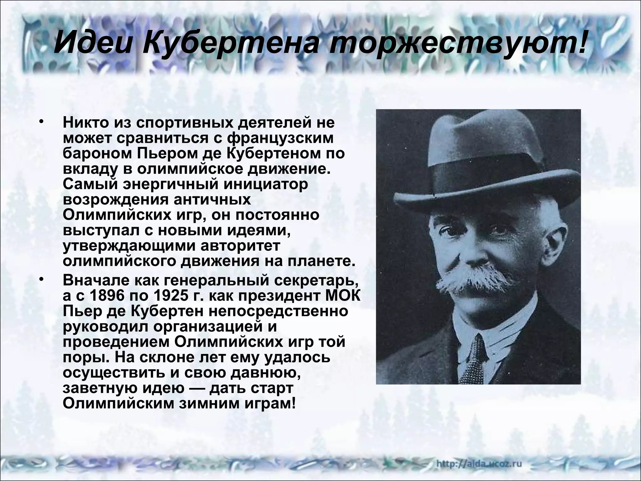 Идеи Кубертена торжествуют!
•

•

Никто из спортивных деятелей не
может сравниться с французским
бароном Пьером де Кубертеном по
вкладу в олимпийское движение.
Самый энергичный инициатор
возрождения античных
Олимпийских игр, он постоянно
выступал с новыми идеями,
утверждающими авторитет
олимпийского движения на планете.
Вначале как генеральный секретарь,
а с 1896 по 1925 г. как президент МОК
Пьер де Кубертен непосредственно
руководил организацией и
проведением Олимпийских игр той
поры. На склоне лет ему удалось
осуществить и свою давнюю,
заветную идею — дать старт
Олимпийским зимним играм!

 