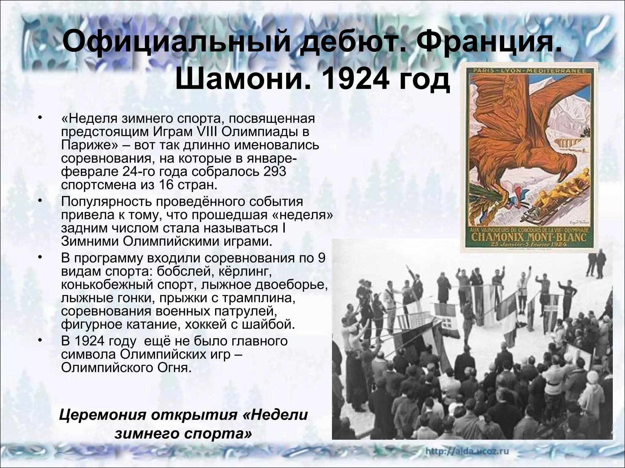 Официальный дебют. Франция.
Шамони. 1924 год
•

•

•

•

«Неделя зимнего спорта, посвященная
предстоящим Играм VIII Олимпиады в
Париже» – вот так длинно именовались
соревнования, на которые в январефеврале 24-го года собралось 293
спортсмена из 16 стран.
Популярность проведённого события
привела к тому, что прошедшая «неделя»
задним числом стала называться I
Зимними Олимпийскими играми.
В программу входили соревнования по 9
видам спорта: бобслей, кёрлинг,
конькобежный спорт, лыжное двоеборье,
лыжные гонки, прыжки с трамплина,
соревнования военных патрулей,
фигурное катание, хоккей с шайбой.
В 1924 году ещё не было главного
символа Олимпийских игр –
Олимпийского Огня.

Церемония открытия «Недели
зимнего спорта»

 