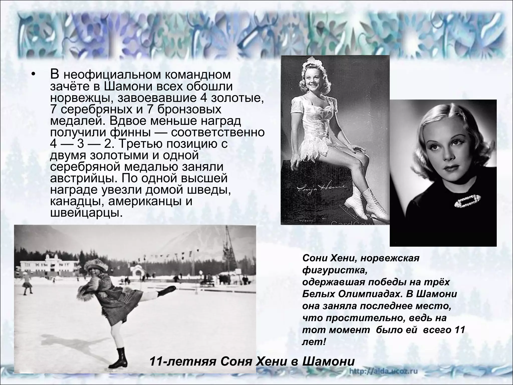 •

В неофициальном командном

зачёте в Шамони всех обошли
норвежцы, завоевавшие 4 золотые,
7 серебряных и 7 бронзовых
медалей. Вдвое меньше наград
получили финны — соответственно
4 — 3 — 2. Третью позицию с
двумя золотыми и одной
серебряной медалью заняли
австрийцы. По одной высшей
награде увезли домой шведы,
канадцы, американцы и
швейцарцы.

Сони Хени, норвежская
фигуристка,
одержавшая победы на трёх
Белых Олимпиадах. В Шамони
она заняла последнее место,
что простительно, ведь на
тот момент было ей всего 11
лет!

11-летняя Соня Хени в Шамони

 