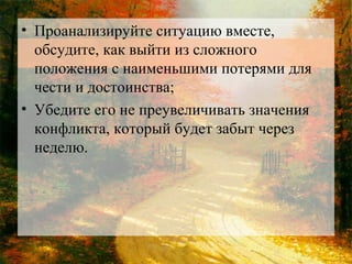 • Проанализируйте ситуацию вместе,
обсудите, как выйти из сложного
положения с наименьшими потерями для
чести и достоинства;
• Убедите его не преувеличивать значения
конфликта, который будет забыт через
неделю.

 