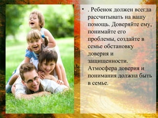 • . Ребенок должен всегда
рассчитывать на вашу
помощь. Доверяйте ему,
понимайте его
проблемы, создайте в
семье обстановку
доверия и
защищенности.
Атмосфера доверия и
понимания должна быть
в семье.

 