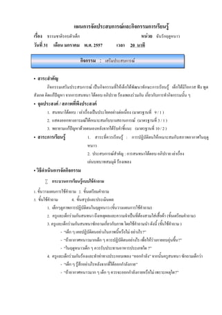 แผนการจัดประสบการณและกิจกรรมการเรียนรู
เรื่อง ธรรมชาติรอบตัวเด็ก
วันที่ 31 เดือน มกราคม พ.ศ. 2557

หนวย ฉันรักฤดูหนาว
เวลา 20 นาที

กิจกรรม : เสริมประสบการณ
• สาระสําคัญ
กิจกรรมเสริมประสบการณ เปนกิจกรรมที่ใหเด็กไดพัฒนาทักษะการเรียนรู เด็กไดมีโอกาส ฟง พูด
สังเกต คิดแกปญหา จากการสนทนา โตตอบ อภิปราย รองเพลงรวมกัน เกี่ยวกับการทํากิจกรรมนั้น ๆ

• จุดประสงค / สภาพที่พึงประสงค

1. สนทนาโตตอบ / เลาเรื่องเปนประโยคอยางตอเนื่อง (มาตรฐานที่ 9 / 1 )
2. แสดงออกทางอารมณไดเหมาะสมกับบางสถานการณ (มาตรฐานที่ 3 / 1 )
3. พยายามแกปญหาดวยตนเองหลังจากไดรับคําชี้แนะ (มาตรฐานที่ 10 / 2 )
• สาระการเรียนรู
1. สาระที่ควรเรียนรู : การปฏิบัติตนใหเหมาะสมกับสภาพอากาศในฤดู
หนาว
2. ประสบการณสําคัญ : การสนทนาโตตอบ อภิปราย เลาเรื่อง
เลนบทบาทสมมุติ รองเพลง

• วิธีดําเนินการจัดกิจกรรม

 กระบวนการเรียนรูแบบใชคําถาม
1. ขั้นวางแผนการใชคําถาม 2. ขั้นเตรียมคําถาม
3. ขั้นใชคําถาม

4. ขั้นสรุปและประเมินผล
1. เด็กๆดูภาพการปฏิบัติตนในฤดูหนาว (ขั้นวางแผนการใชคําถาม)
2. ครูและเด็กรวมกันสนทนา ถึงเหตุผลและความจําเปนที่ตองสวมใสเสื้อผา (ขั้นเตรียมคําถาม)
3. ครูและเด็กรวมกันสนทนาซักถามเกี่ยวกับภาพ โดยใชคาถามนํา ดังนี้ (ขั้นใชคําถาม )
ํ
- “เด็ก ๆ เคยปฏิบัติตนอยางในภาพนี้หรือไม อยางไร?”
- “ถาอากาศหนาวมากเด็ก ๆ ควรปฏิบัติตนอยางไร เพื่อใหรางกายอบอุนขึ้น ?”
- “ในฤดูหนาวเด็ก ๆ ควรรับประทานอาหารประเภทใด ?”
4. ครูและเด็กรวมกันรองและทําทาทางประกอบเพลง “ออกกําลัง” จากนั้นครูสนทนา ซักถามเด็กวา
- “เด็ก ๆ รูสึกอยางไรหลังจากที่ไดออกกําลังกาย”
- “ถาอากาศหนาวมาก ๆ เด็ก ๆ ควรจะออกกําลังกายหรือไม เพราะเหตุใด?”

 