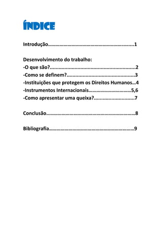 Índice
Introdução………………………………………………….….....1
Desenvolvimento do trabalho:
-O que são?...........................................................2
-Como se definem?...............................................3
-Instituições que protegem os Direitos Humanos…4
-Instrumentos Internacionais……………………………5,6
-Como apresentar uma queixa?............................7
Conclusão……………………………………………………………8
Bibliografia…………………………………………………………9

 