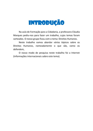 Introdução
Na aula de Formação para a Cidadania, a professora Cláudia
Marques pediu-nos para fazer um trabalho, cujos temas foram
sorteados. O nosso grupo ficou com o tema: Direitos Humanos.
Neste trabalho vamos abordar vários tópicos sobre os
Direitos Humanos, nomeadamente o que são, como os
defendem,
O nosso modo de pesquisa neste trabalho foi a Internet
(Informações internacionais sobre este tema).

 