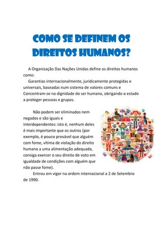 Como se definem os
Direitos Humanos?
A Organização Das Nações Unidas define os direitos humanos
como:
Garantias internacionalmente, juridicamente protegidas e
universais, baseadas num sistema de valores comuns e
Concentram-se na dignidade do ser humano, obrigando o estado
a proteger pessoas e grupos.
Não podem ser eliminados nem
negados e são iguais e
interdependentes: isto é, nenhum deles
é mais importante que os outros (por
exemplo, é pouco provável que alguém
com fome, vítima de violação do direito
humano a uma alimentação adequada,
consiga exercer o seu direito de voto em
igualdade de condições com alguém que
não passe fome).
Entrou em vigor na ordem internacional a 2 de Setembro
de 1990.

 