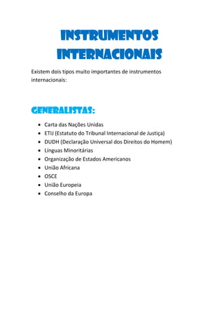 Instrumentos
Internacionais
Existem dois tipos muito importantes de instrumentos
internacionais:

Generalistas:










Carta das Nações Unidas
ETIJ (Estatuto do Tribunal Internacional de Justiça)
DUDH (Declaração Universal dos Direitos do Homem)
Línguas Minoritárias
Organização de Estados Americanos
União Africana
OSCE
União Europeia
Conselho da Europa

 