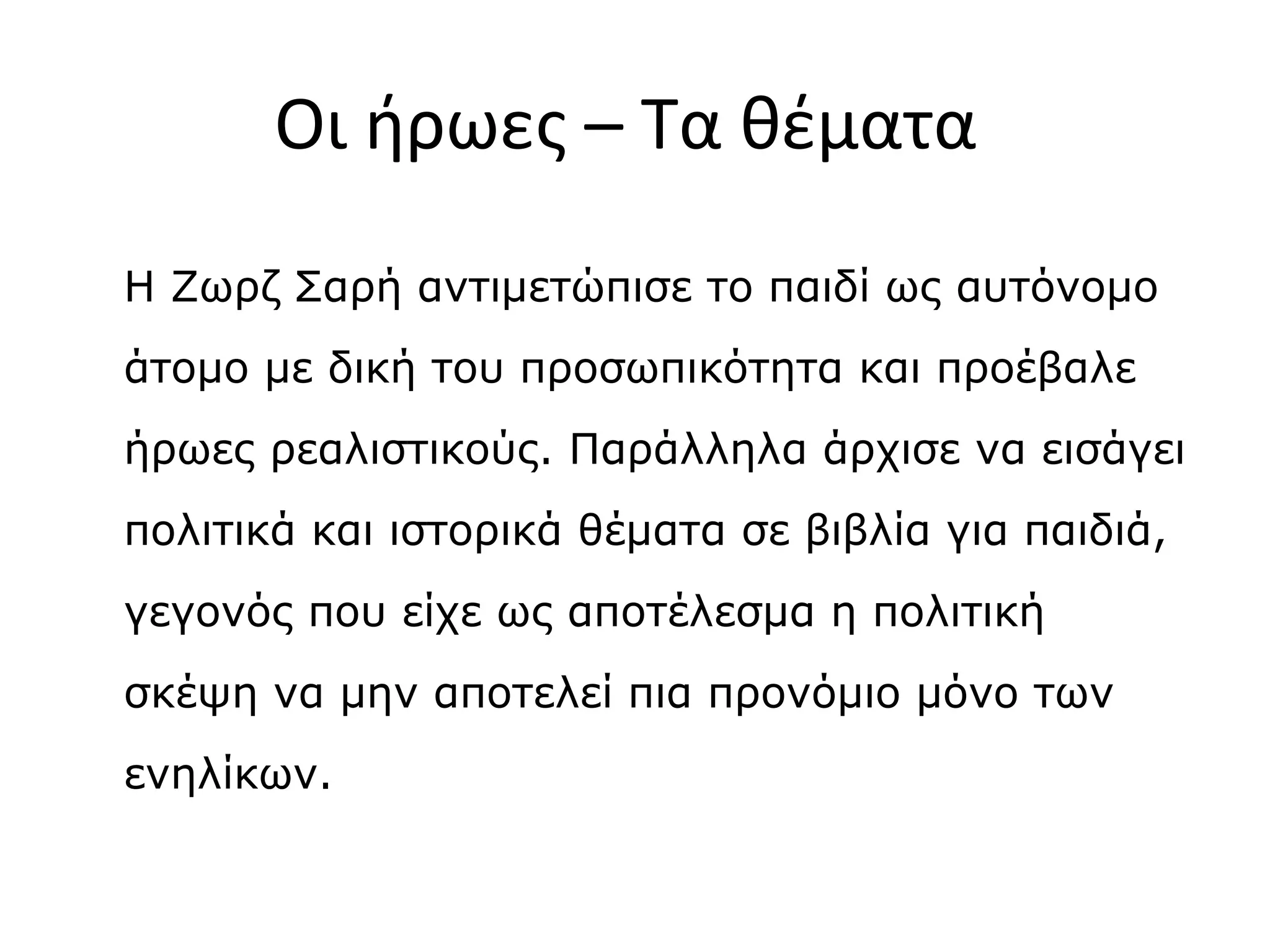 Οι ήρωες – Τα θέματα
Η Ζωρζ Σαρή αντιμετώπισε το παιδί ως αυτόνομο
άτομο με δική του προσωπικότητα και προέβαλε
ήρωες ρεαλιστικούς. Παράλληλα άρχισε να εισάγει
πολιτικά και ιστορικά θέματα σε βιβλία για παιδιά,
γεγονός που είχε ως αποτέλεσμα η πολιτική
σκέψη να μην αποτελεί πια προνόμιο μόνο των
ενηλίκων.

 