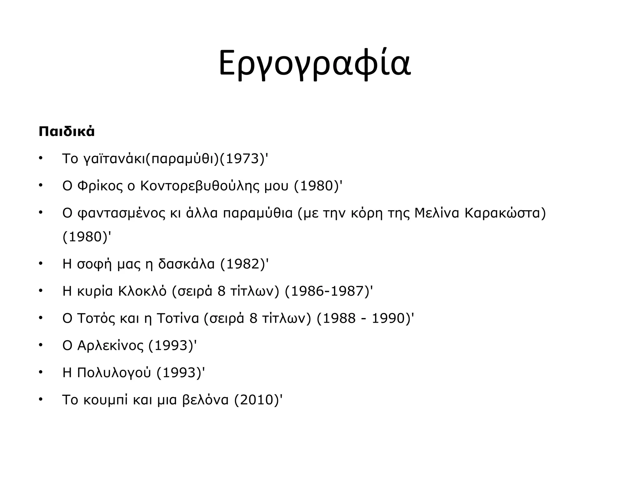 Εργογραφία
Παιδικά
•

Το γαϊτανάκι(παραμύθι)(1973)'

•

Ο Φρίκος ο Κοντορεβυθούλης μου (1980)'

•

Ο φαντασμένος κι άλλα παραμύθια (με την κόρη της Μελίνα Καρακώστα)
(1980)'

•

Η σοφή μας η δασκάλα (1982)'

•

Η κυρία Κλοκλό (σειρά 8 τίτλων) (1986-1987)'

•

Ο Τοτός και η Τοτίνα (σειρά 8 τίτλων) (1988 - 1990)'

•

Ο Αρλεκίνος (1993)'

•

Η Πολυλογού (1993)'

•

Το κουμπί και μια βελόνα (2010)'

 