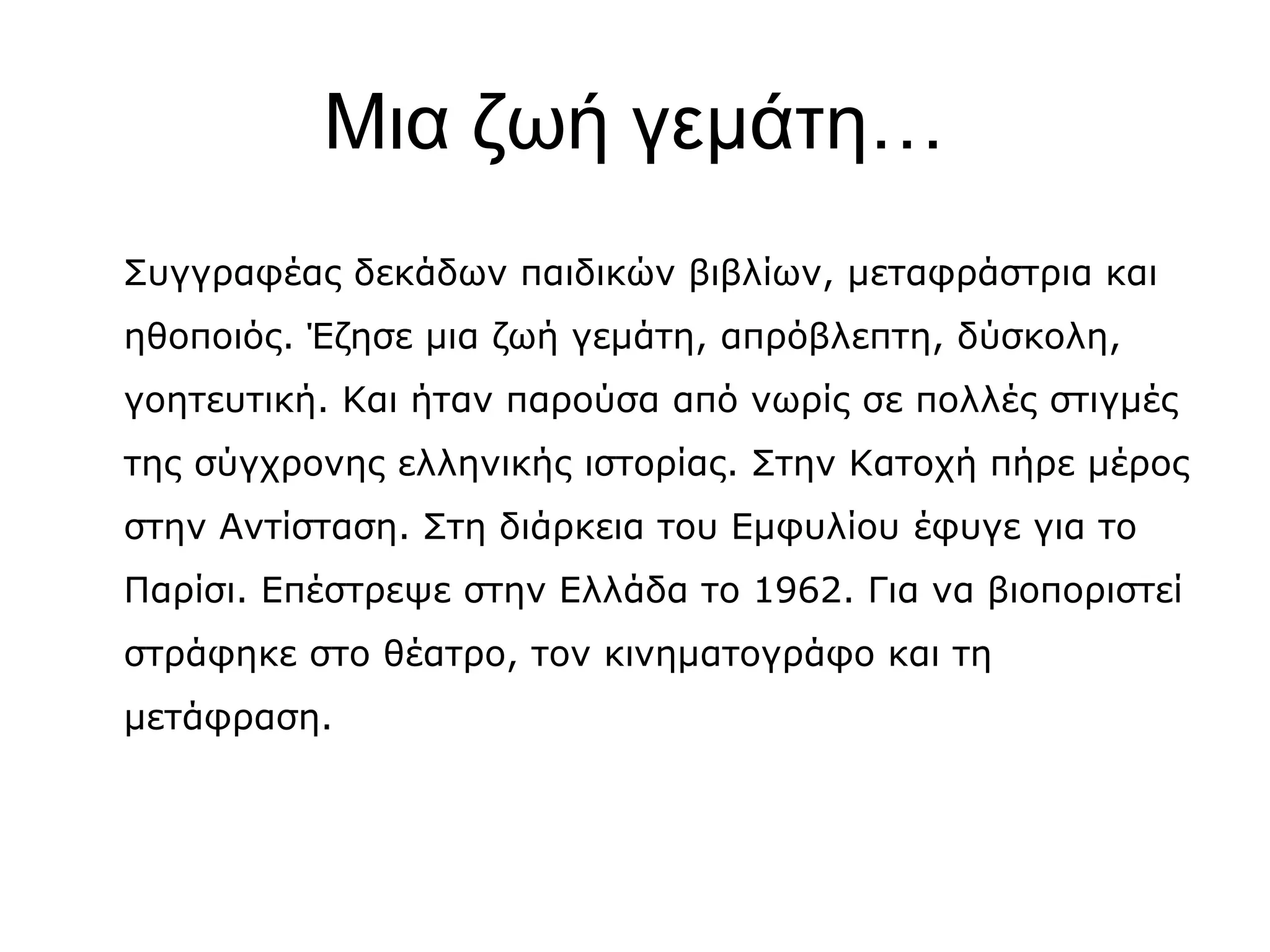 Μια ζωή γεμάτη…
Συγγραφέας δεκάδων παιδικών βιβλίων, μεταφράστρια και
ηθοποιός. Έζησε μια ζωή γεμάτη, απρόβλεπτη, δύσκολη,
γοητευτική. Και ήταν παρούσα από νωρίς σε πολλές στιγμές
της σύγχρονης ελληνικής ιστορίας. Στην Κατοχή πήρε μέρος
στην Αντίσταση. Στη διάρκεια του Εμφυλίου έφυγε για το
Παρίσι. Επέστρεψε στην Ελλάδα το 1962. Για να βιοποριστεί
στράφηκε στο θέατρο, τον κινηματογράφο και τη
μετάφραση.

 