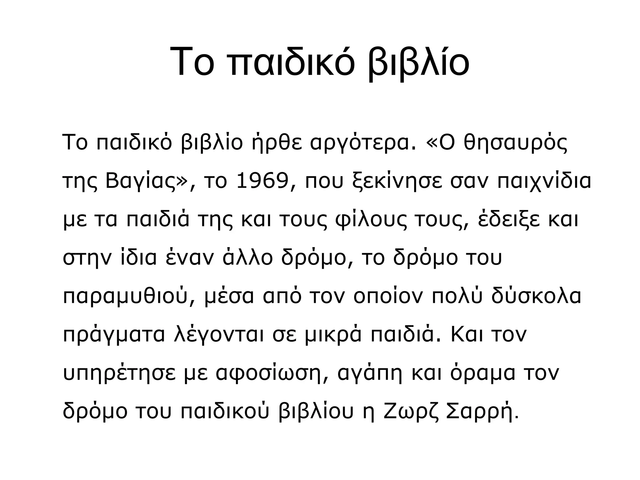 Το παιδικό βιβλίο
Το παιδικό βιβλίο ήρθε αργότερα. «Ο θησαυρός
της Βαγίας», το 1969, που ξεκίνησε σαν παιχνίδια
με τα παιδιά της και τους φίλους τους, έδειξε και
στην ίδια έναν άλλο δρόμο, το δρόμο του
παραμυθιού, μέσα από τον οποίον πολύ δύσκολα
πράγματα λέγονται σε μικρά παιδιά. Και τον
υπηρέτησε με αφοσίωση, αγάπη και όραμα τον
δρόμο του παιδικού βιβλίου η Ζωρζ Σαρρή.

 