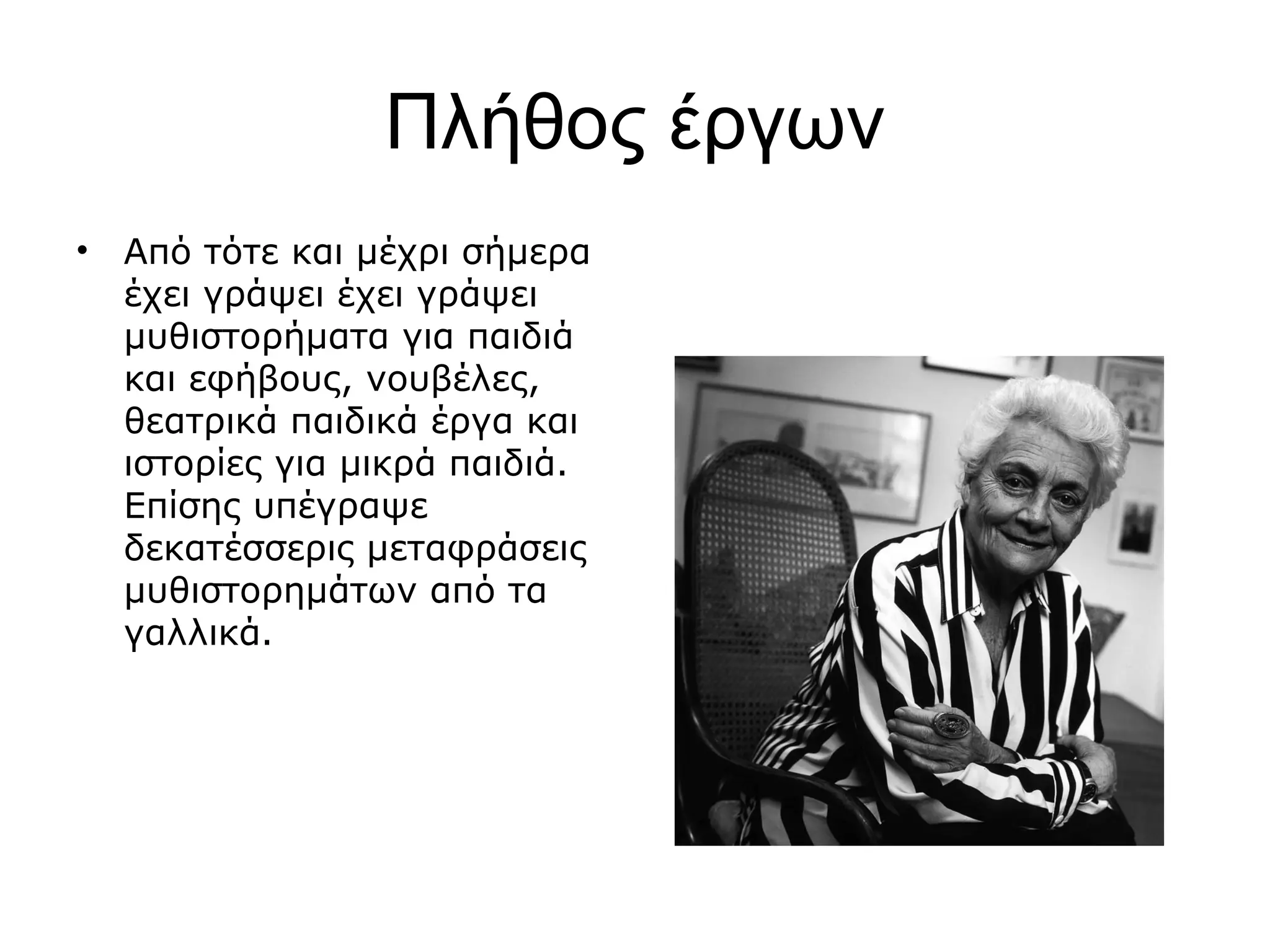 Πλήθος έργων
•

Από τότε και μέχρι σήμερα
έχει γράψει έχει γράψει
μυθιστορήματα για παιδιά
και εφήβους, νουβέλες,
θεατρικά παιδικά έργα και
ιστορίες για μικρά παιδιά.
Επίσης υπέγραψε
δεκατέσσερις μεταφράσεις
μυθιστορημάτων από τα
γαλλικά.

 