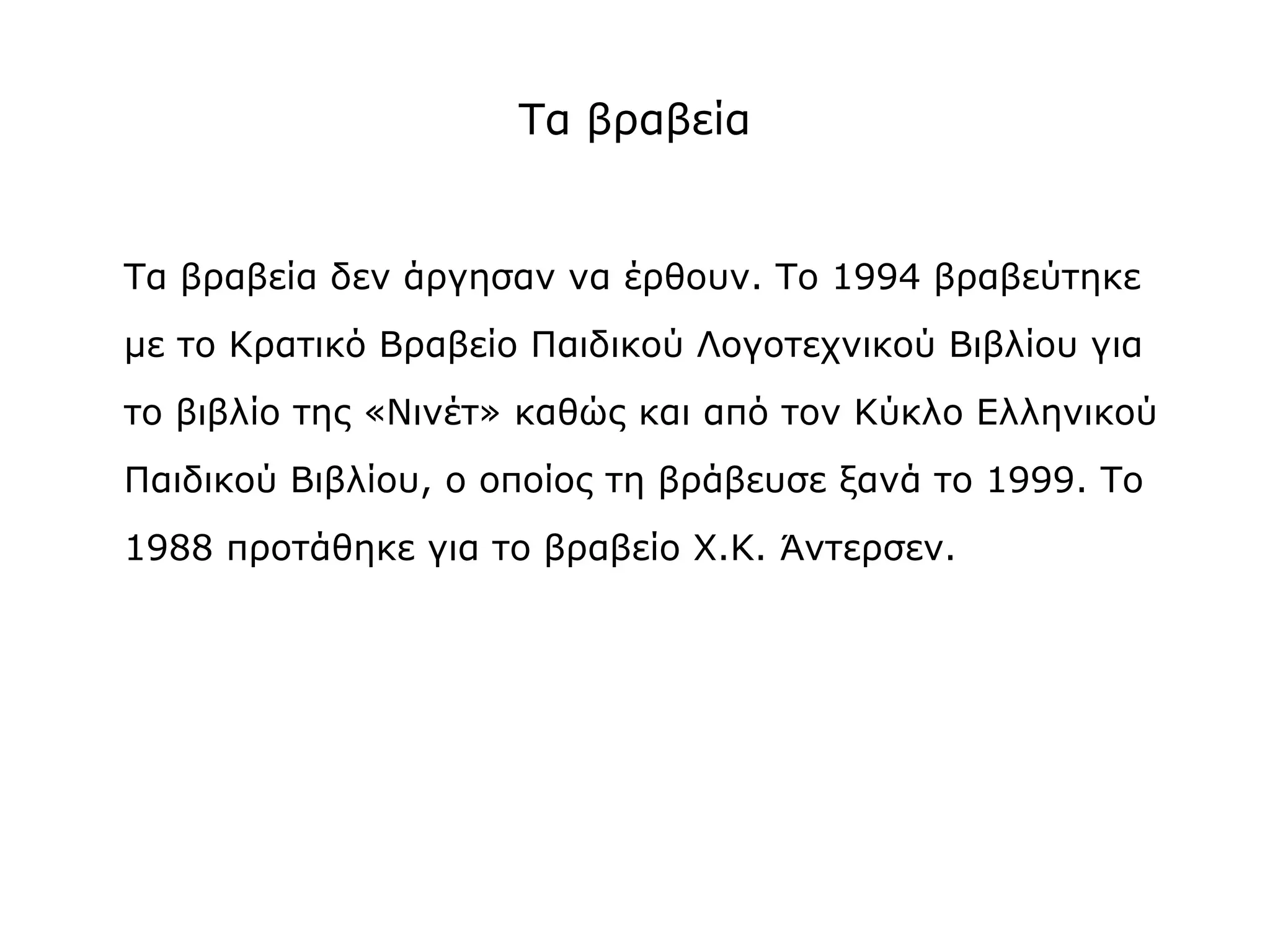 Τα βραβεία

Τα βραβεία δεν άργησαν να έρθουν. Το 1994 βραβεύτηκε
με το Κρατικό Βραβείο Παιδικού Λογοτεχνικού Βιβλίου για
το βιβλίο της «Νινέτ» καθώς και από τον Κύκλο Ελληνικού
Παιδικού Βιβλίου, ο οποίος τη βράβευσε ξανά το 1999. Το
1988 προτάθηκε για το βραβείο Χ.Κ. Άντερσεν.

 