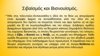 Σιβαϊσμός και Βισνουϊσμός.
• Ήδη στις τελευταίες Ουπανισάδες η ιδέα ότι το θείο ως απεριόριστο
είναι άμορφο άρχισε να αντικαθίσταται από την ιδέα ότι ως
απεριόριστο δεν πρέπει να στερείται τίποτε και άρα πρέπει α) να έχει
μορφή και β) να συμπεριλαμβάνει και τον κόσμο. Διάφορες ομάδες
βραχμάνων άρχισαν από τότε να θεωρούν κάποιες δημοφιλείς θεότητες
της εγχώριας θρησκείας, οι οποίες θεωρούνταν γεννήτορες του κόσμου,
όπως ο Σίβα, ο Βισνού και η Ντέβι, ως τη μορφή του Μπράχμαν. Κάθε
ομάδα θεωρούσε τη μια από αυτές τις θεότητες ως την αληθινή μορφή
του Μπράχμαν. Έτσι τοΜπράχμαν έγινε προσωπικό. Η παράδοση που το
θεωρεί απρόσωπο συνέχισε να υπάρχει υπό το όνομα Βεδάντα και
αποτελεί και σήμερα ένα αξιόλογο ρεύμα μέσα στον Ινδουισμό.

 