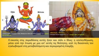 Ο σκοπός  στις  παραδόσεις  αυτές  ήταν  και  πάλι  ο  ίδιος:  η  απελευθέρωση, 
μέσα  από  την  ένωση  με  μια  απ'  αυτές  τις  θεότητες,  από  τη  διαιώνιση  του 
εγκλωβισμού στη μεταβαλλόμενη και περιορισμένη ύπαρξη.

 