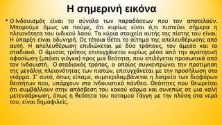 Η σημερινή εικόνα
• Ο Ινδουισμός είναι το σύνολο των παραδόσεων που τον αποτελούν.
Μπορούμε όμως να πούμε, ότι κυρίως είναι ό,τι πιστεύει σήμερα η
πλειονότητα του ινδικού λαού. Τα κύρια στοιχεία αυτής της πίστης του είναι:
Η ύπαρξη είναι οδυνηρή. Ως τέτοια θέτει το αίτημα της απελευθέρωσης από
αυτή. Η απελευθέρωση επιδιώκεται με δύο τρόπους, τον άμεσο και το
σταδιακό. Ο άμεσος τρόπος επιτυγχάνεται κυρίως μέσα από την αγαπητική
αφοσίωση (μπάκτι γιόγκα) προς μια θεότητα, που επιλέγεται προσωπικά από
τον Ινδουιστή. Ο σταδιακός τρόπος, ο οποίος συγκεντρώνει την προτίμηση
της μεγάλης πλειονότητας των πιστών, επιτυγχάνεται με την προσήλωση στο
ντάρμα. Σ' αυτό, όπως είπαμε, συμπεριλαμβάνεται η λατρεία των διαφόρων
θεοτήτων που, υπάρχουν στο Ινδουιστικό πάνθεο. Θεότητες που θεωρείται
ότι συμβάλλουν στην απόσβεση του κακού κάρμα και συνεπώς σε μια καλή
μετενσάρκωση, όπως η θεότητα του ποταμού Γάγγη με την πλύση στα νερά
του, είναι δημοφιλείς.

 