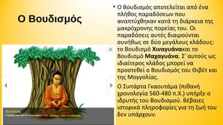 Ο Βουδισμός

• Ο Βουδισμός αποτελείται από ένα 
πλήθος παραδόσεων που 
αναπτύχθηκαν κατά τη διάρκεια της 
μακρόχρονης πορείας του. Οι 
παραδόσεις αυτές διαιρούνται 
συνήθως σε δύο μεγάλους κλάδους: 
το Βουδισμό Χιναγυάνακαι το 
Βουδισμό Μαχαγυάνα. Σ' αυτούς ως 
ιδιαίτερος κλάδος μπορεί να 
προστεθεί ο Βουδισμός του Θιβέτ και 
της Μογγολίας. 
• Ο Σιντάρτα Γκαουτάμα (πιθανή 
χρονολογία 560-480 π.Χ.) υπήρξε ο 
ιδρυτής του Βουδισμού. Βέβαιες 
ιστορικά πληροφορίες για τη ζωή του 
δεν υπάρχουν.

 