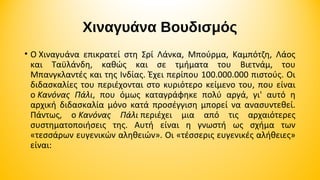 Χιναγυάνα Βουδισμός
• Ο Χιναγυάνα  επικρατεί  στη  Σρί  Λάνκα,  Μπούρμα,  Καμπότζη,  Λάος 
και  Ταϋλάνδη,  καθώς  και  σε  τμήματα  του  Βιετνάμ,  του 
Μπανγκλαντές και της Ινδίας. Έχει περίπου 100.000.000 πιστούς. Οι 
διδασκαλίες  του  περιέχονται  στο  κυριότερο  κείμενο  του,  που  είναι 
ο Κανόνας Πάλι,  που  όμως  καταγράφηκε  πολύ  αργά,  γι'  αυτό  η 
αρχική  διδασκαλία  μόνο  κατά  προσέγγιση  μπορεί  να  ανασυντεθεί. 
Πάντως,  ο Κανόνας Πάλι περιέχει  μια  από  τις  αρχαιότερες 
συστηματοποιήσεις  της.  Αυτή  είναι  η  γνωστή  ως  σχήμα  των 
«τεσσάρων ευγενικών αληθειών». Οι «τέσσερις ευγενικές αλήθειες» 
είναι:

 