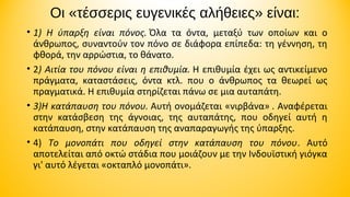 Οι «τέσσερις ευγενικές αλήθειες» είναι:
• 1) Η ύπαρξη είναι πόνος. Όλα  τα  όντα,  μεταξύ  των  οποίων  και  ο 
άνθρωπος, συναντούν τον πόνο σε διάφορα επίπεδα: τη γέννηση, τη 
φθορά, την αρρώστια, το θάνατο. 
• 2) Αιτία του πόνου είναι η επιθυμία. Η επιθυμία έχει ως αντικείμενο 
πράγματα,  καταστάσεις,  όντα  κτλ.  που  ο  άνθρωπος  τα  θεωρεί  ως 
πραγματικά. Η επιθυμία στηρίζεται πάνω σε μια αυταπάτη.
• 3)Η κατάπαυση του πόνου. Αυτή ονομάζεται «νιρβάνα» . Αναφέρεται 
στην  κατάσβεση  της  άγνοιας,  της  αυταπάτης,  που  οδηγεί  αυτή  η 
κατάπαυση, στην κατάπαυση της αναπαραγωγής της ύπαρξης. 
• 4)  Το μονοπάτι που οδηγεί στην κατάπαυση του πόνου.  Αυτό 
αποτελείται από οκτώ στάδια που μοιάζουν με την Ινδουϊστική γιόγκα 
γι' αυτό λέγεται «οκταπλό μονοπάτι».

 