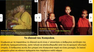 Το ιδανικό του Χιναγυάνα. 
Σύμφωνα με τα παραπάνω το ιδανικό αυτό είναι ν' αποκτήσει ο άνθρωπος αντίληψη της 
αληθινής πραγματικότητας, ώστε τελικά να απελευθερωθεί από την εξ ορισμού οδυνηρή 
ύπαρξη. Ο άνθρωπος αυτός δεν μπορεί στο Χιναγυάνα παρά να είναι μοναχός. Οι λαϊκοί 
μπορούν μόνο να κάνουν πράγματα που παράγουν καλό κάρμα 

 