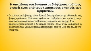 H υπέρβαση του θανάτου με διάφορους τρόπους
υπήρξε ένας από τους κυριότερους σκοπούς των
Θρησκειών.
• Οι τρόποι υπέρβασης είναι βασικά δύο: η πίστη στην αθανασία της
ψυχής ή κάποιου άλλου στοιχείου του ανθρώπου και η πίστη στην
ανάσταση συνόλου του ανθρώπου, σώματος και ψυχής. Στις
θρησκείες που απαντά ο δεύτερος τρόπος, όπως στον Ιουδαϊσμό η
ανάσταση των νεκρών πραγματοποιείται από το Θεό στο τέλος της
ιστορίας.

 