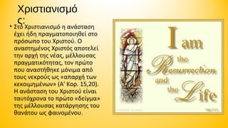 Χριστιανισμό
ς:Χριστιανισμό η ανάσταση
• Στο

έχει ήδη πραγματοποιηθεί στο
πρόσωπο του Χριστού. Ο
αναστημένος Χριστός αποτελεί
την αρχή της νέας, μέλλουσας
πραγματικότητας, τον πρώτο
που αναστήθηκε μόνιμα από
τους νεκρούς ως «απαρχή των
κεκοιμημένων» (Α' Κορ. 15,20).
Η ανάσταση του Χριστού είναι
ταυτόχρονα το πρώτο «δείγμα»
της μέλλουσας κατάργησης του
θανάτου ως φαινομένου.

 