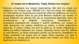 Οι νεκροί και οι θρησκείες. Ταφή. Καύση των νεκρών.
• Ιδιαίτερη μεταχείριση των νεκρών παρατηρείται ήδη από την εποχή του
ανθρώπου του Πεκίνου (περ. 500.000 π.Χ.). Από την εποχή του ανθρώπου
του Νεάντερταλ με κλιμακούμενη συχνότητα αλλά και σαφήνεια, ότι αυτή η
μεταχείριση σημαίνει πίστη σε μια μετά θάνατον επιβίωση του νεκρού, οι
νεκροί θάβονται και μάλιστα όλο και με περισσότερη φροντίδα, όπως π.χ.
συνοδευόμενοι
με
διάφορα
αντικείμενα,
στολιζόμενοι
με
κοσμήματα, κτερίσματα κτλ. Ιστορικά ο τρόπος απόθεσης των νεκρών με
ταφή προηγείται του τρόπου απόθεσης με καύση, η οποία εμφανίζεται
αργότερα. Η καύση υπήρξε ένα από τα μέσα με τα οποία εκφράστηκε ο
φόβος για πιθανή παραμονή του νεκρού, ιδιαίτερα εκείνου που δεν πέθανε
με καλό θάνατο, ως κακού πνεύματος μεταξύ των ζωντανών. Εξασφάλιζε την
πλήρη απόσπαση της ψυχής από το σώμα. Άλλες σημασίες της ήταν η
μετάβαση της ψυχής μέσα από την καύση στον κόσμο των θεών (π.χ. η
περίπτωση του Ηρακλή) κ.ά.

 