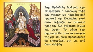 Στην Ορθόδοξη Εκκλησία έχει
επικρατήσει η ολόσωμη ταφή
των νεκρών ως παραδοσιακή
πρακτική της Εκκλησίας γιατί
αυτό εκφράζει το σεβασμό
προς τον όλο άνθρωπο (σώμα
και ψυχή). Το σώμα έχει
δημιουργηθεί από τα στοιχεία
της γης και είναι προορισμένο
να επιστρέψει στη γη, από
όπου ελήφθη.

 