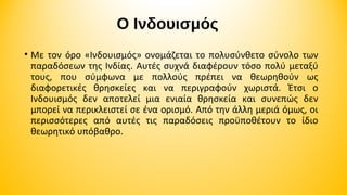 Ο Ινδουισμός
• Με τον όρο «Ινδουισμός» ονομάζεται το πολυσύνθετο σύνολο των
παραδόσεων της Ινδίας. Αυτές συχνά διαφέρουν τόσο πολύ μεταξύ
τους, που σύμφωνα με πολλούς πρέπει να θεωρηθούν ως
διαφορετικές θρησκείες και να περιγραφούν χωριστά. Έτσι ο
Ινδουισμός δεν αποτελεί μια ενιαία θρησκεία και συνεπώς δεν
μπορεί να περικλειστεί σε ένα ορισμό. Από την άλλη μεριά όμως, οι
περισσότερες από αυτές τις παραδόσεις προϋποθέτουν το ίδιο
θεωρητικό υπόβαθρο.

 