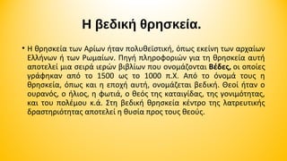 Η βεδική θρησκεία. 
• Η θρησκεία των Αρίων ήταν πολυθεϊστική, όπως εκείνη των αρχαίων
Ελλήνων ή των Ρωμαίων. Πηγή πληροφοριών για τη θρησκεία αυτή
αποτελεί μια σειρά ιερών βιβλίων που ονομάζονται Βέδες, οι οποίες
γράφηκαν από το 1500 ως το 1000 π.Χ. Από το όνομά τους η
θρησκεία, όπως και η εποχή αυτή, ονομάζεται βεδική. Θεοί ήταν ο
ουρανός, ο ήλιος, η φωτιά, ο θεός της καταιγίδας, της γονιμότητας,
και του πολέμου κ.ά. Στη βεδική θρησκεία κέντρο της λατρευτικής
δραστηριότητας αποτελεί η θυσία προς τους θεούς.

 