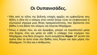 Οι Ουπανισάδες.
• Ήδη από το τέλος της βεδικής εποχής αρχίζει να εμφανίζεται στις
Βέδες η ιδέα ότι ο κόσμος στον οποίο ζούμε είναι το επιφανειακό ή
εξωτερικό στρώμα μιας θείας πραγματικότητας, που βρίσκεται στο
βάθος ή στη βάση του κόσμου και λέγεται Μπράχμαν.
• Όπως ο αέρας που, αν και άμορφος, μπορεί να περικλειστεί μέσα
στα δοχεία, έτσι και μέσα σε κάθε τι υπάρχει ένα «τμήμα» του
Μπράχμαν, ένα θείο στοιχείο. Αυτό ονομάζεται Άτμαν. Μ' αυτόν τον
τρόπο όλα τα όντα είναι στο βάθος τους Άτμαν και άρα μέρος του
Μπράχμαν. Το ίδιο και ο άνθρωπος.

 
