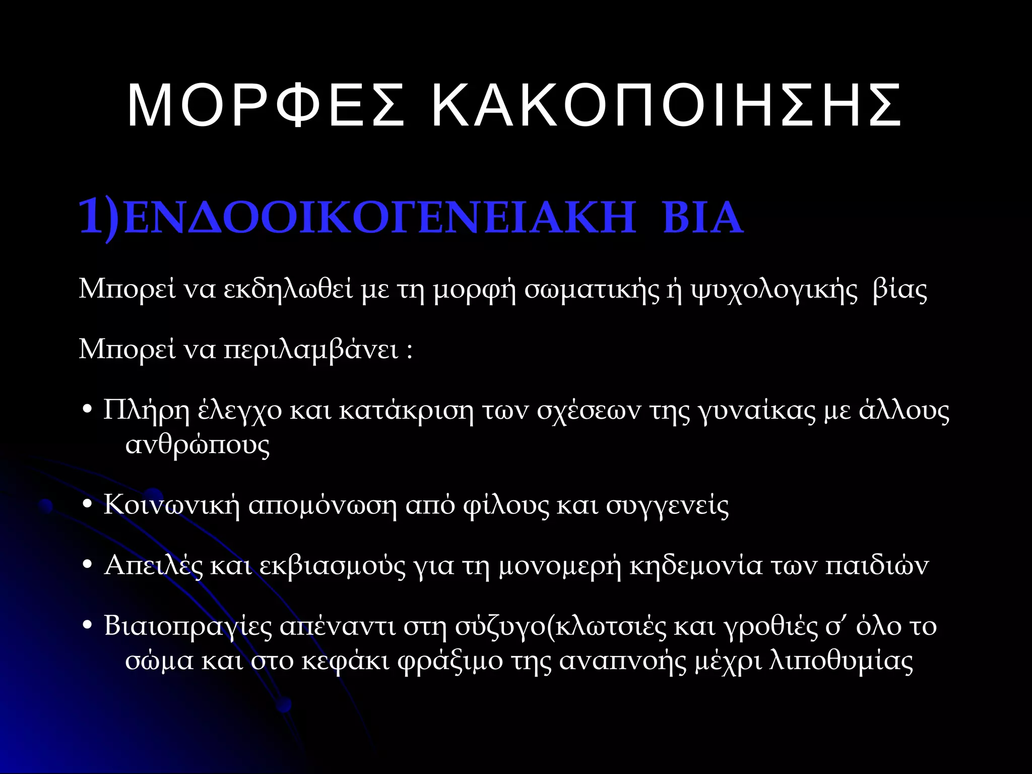 ΜΟΡΦΕΣ ΚΑΚΟΠΟΙΗΣΗΣ
1)ΕΝΔΟΟΙΚΟΓΕΝΕΙΑΚΗ ΒΙΑ
Μπορεί να εκδηλωθεί με τη μορφή σωματικής ή ψυχολογικής βίας
Μπορεί να περιλαμβάνει :
• Πλήρη έλεγχο και κατάκριση των σχέσεων της γυναίκας µε άλλους
ανθρώπους
• Κοινωνική αποµόνωση από φίλους και συγγενείς
• Απειλές και εκβιασµούς για τη µονοµερή κηδεµονία των παιδιών
• Βιαιοπραγίες απέναντι στη σύζυγο(κλωτσιές και γροθιές σ’ όλο το
σώµα και στο κεφάκι φράξιµο της αναπνοής µέχρι λιποθυμίας

 