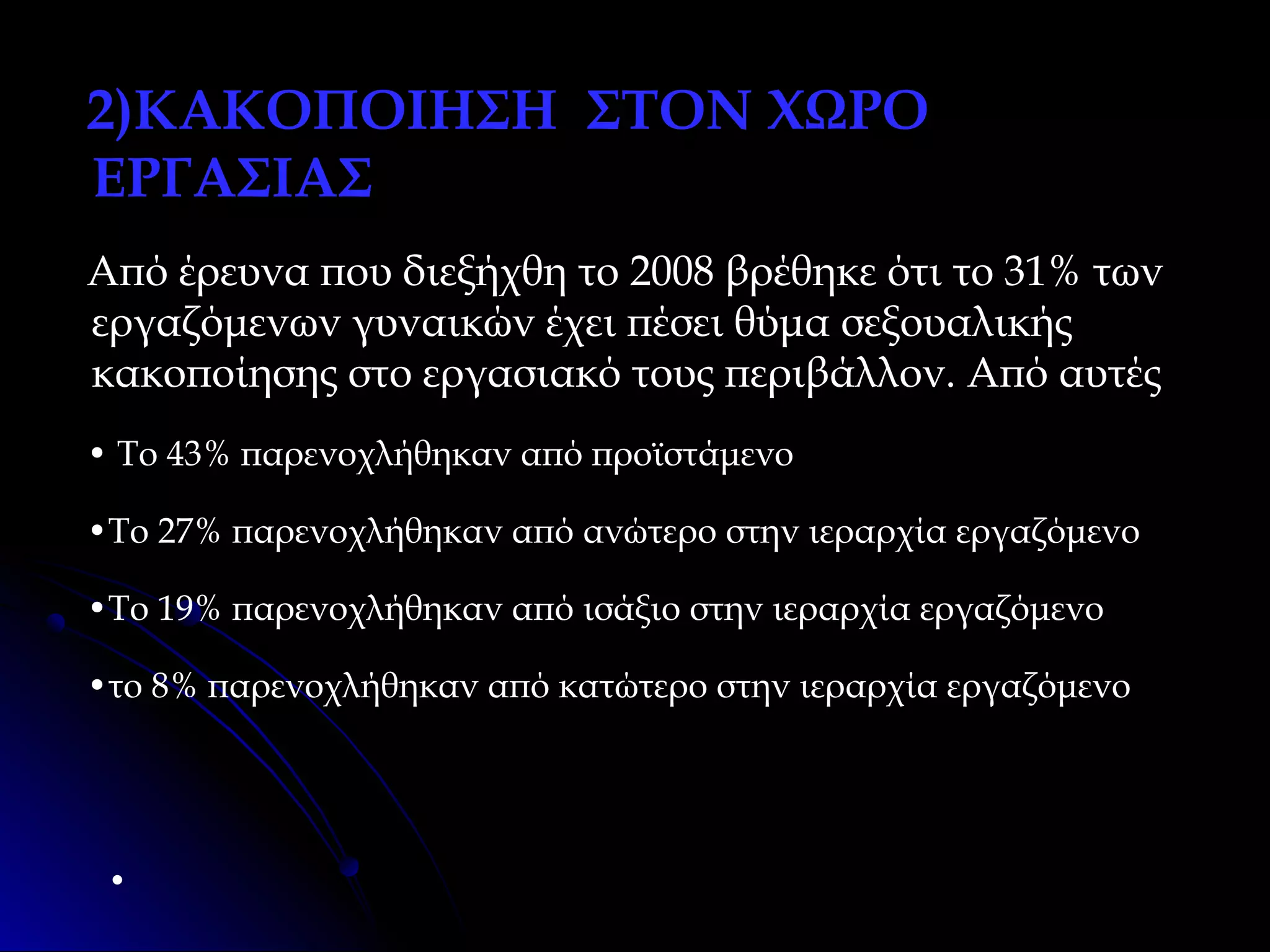 2)ΚΑΚΟΠΟΙΗΣΗ ΣΤΟΝ ΧΩΡΟ
ΕΡΓΑΣΙΑΣ
Από έρευνα που διεξήχθη το 2008 βρέθηκε ότι το 31% των
εργαζόμενων γυναικών έχει πέσει θύμα σεξουαλικής
κακοποίησης στο εργασιακό τους περιβάλλον. Από αυτές
• Το 43% παρενοχλήθηκαν από προϊστάμενο
•Το 27% παρενοχλήθηκαν από ανώτερο στην ιεραρχία εργαζόμενο
•Το 19% παρενοχλήθηκαν από ισάξιο στην ιεραρχία εργαζόμενο
•το 8% παρενοχλήθηκαν από κατώτερο στην ιεραρχία εργαζόμενο

•

 