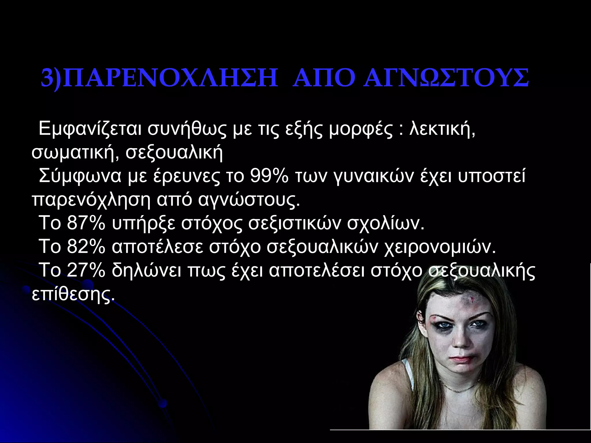 •3)ΠΑΡΕΝΟΧΛΗΣΗ ΑΠΟ ΑΓΝΩΣΤΟΥΣ
•Εμφανίζεται συνήθως με τις εξής μορφές : λεκτική,
σωματική, σεξουαλική
•Σύμφωνα με έρευνες το 99% των γυναικών έχει υποστεί
παρενόχληση από αγνώστους.
•Το 87% υπήρξε στόχος σεξιστικών σχολίων.
•Το 82% αποτέλεσε στόχο σεξουαλικών χειρονομιών.
•To 27% δηλώνει πως έχει αποτελέσει στόχο σεξουαλικής
επίθεσης.

 